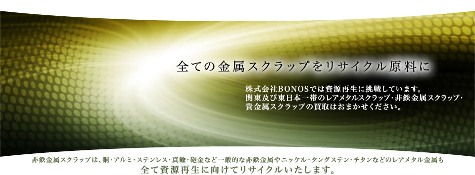 全ての金属スクラップをリサイクル原料に　株式会社BONOSでは資源再生に挑戦しています。関東圏一帯のレアメタルスクラップ・非鉄金属スクラップ・貴金属スクラップの買取はおまかせください。非鉄金属スクラップは、銅・アルミ・ステンレス・真鍮・砲金など一般的な非鉄金属やニッケル・タングステン・チタンなどのレアメタル金属も全て資源再生に向けてリサイクルいたします。